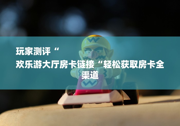 玩家测评“
欢乐游大厅房卡链接“轻松获取房卡全渠道