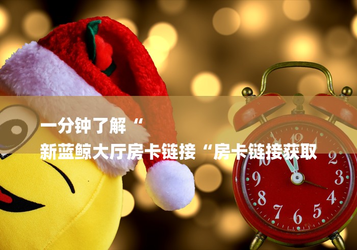 一分钟了解“
新蓝鲸大厅房卡链接“房卡链接获取