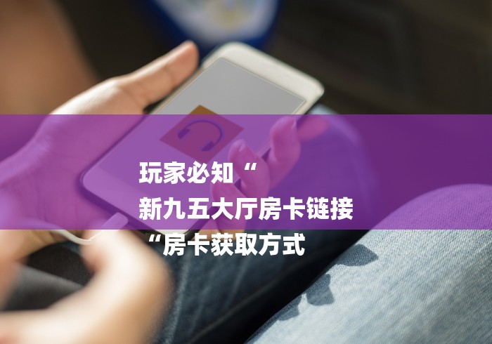 玩家必知“
新九五大厅房卡链接
“房卡获取方式