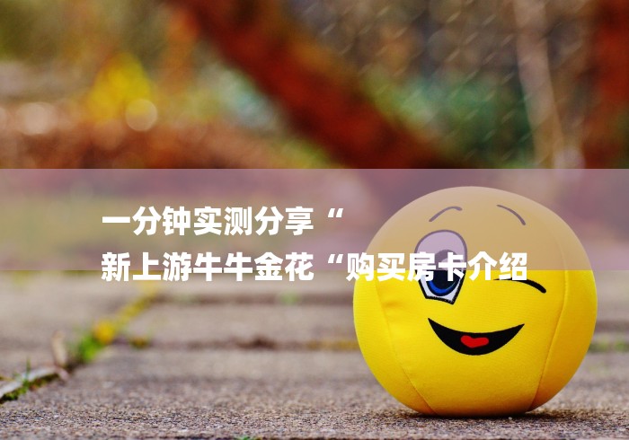 一分钟实测分享“
新上游牛牛金花“购买房卡介绍 一分钟实测分享“
新上游牛牛金花“购买房卡介绍