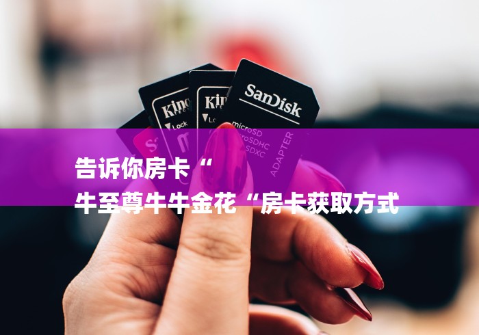 告诉你房卡“
牛至尊牛牛金花“房卡获取方式 告诉你房卡“
牛至尊牛牛金花“房卡获取方式