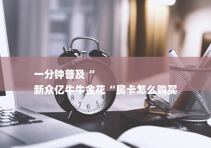 一分钟普及“
新众亿牛牛金花“房卡怎么购买 一分钟普及“
新众亿牛牛金花“房卡怎么购买