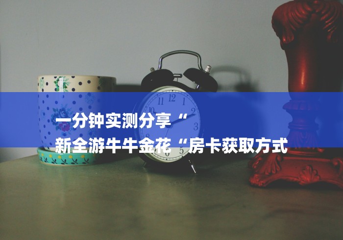 一分钟实测分享“
新全游牛牛金花“房卡获取方式 一分钟实测分享“
新全游牛牛金花“房卡获取方式