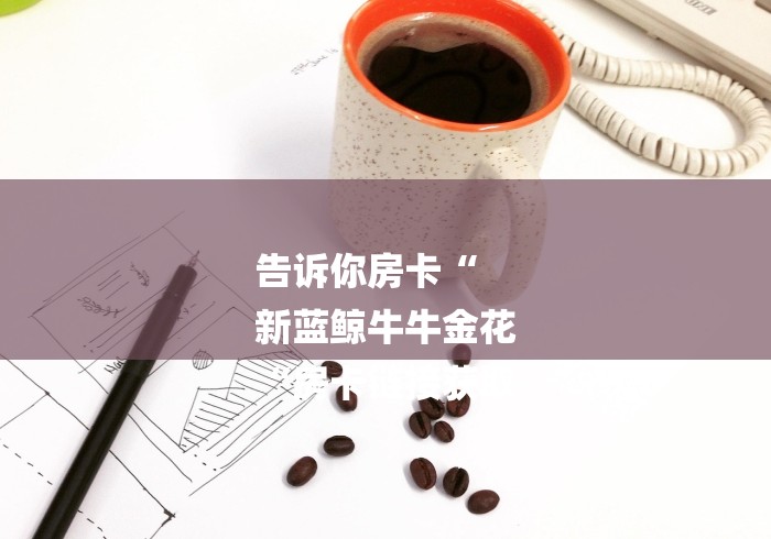 告诉你房卡“
新蓝鲸牛牛金花
“房卡链接获取