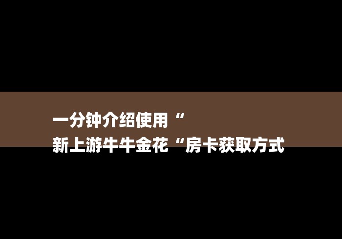 一分钟介绍使用“
新上游牛牛金花“房卡获取方式 一分钟介绍使用“
新上游牛牛金花“房卡获取方式