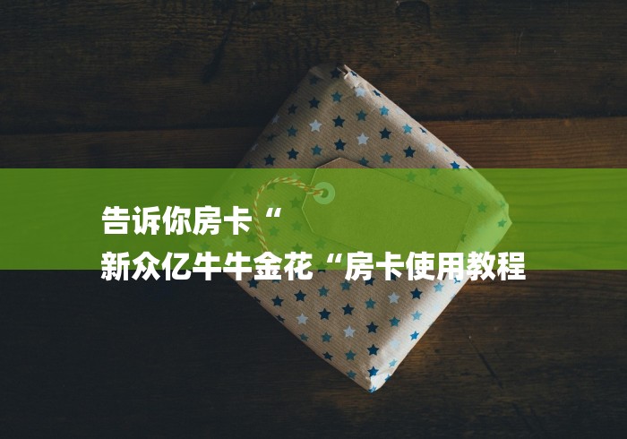 告诉你房卡“
新众亿牛牛金花“房卡使用教程 告诉你房卡“
新众亿牛牛金花“房卡使用教程