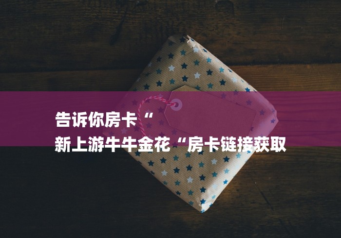 告诉你房卡“
新上游牛牛金花“房卡链接获取