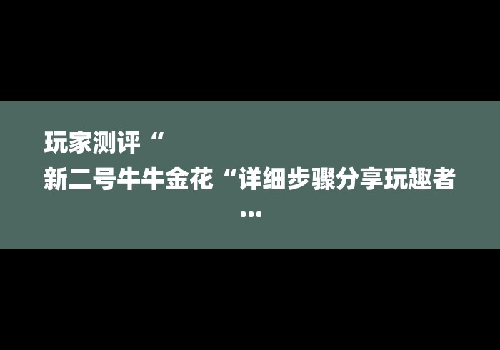 玩家测评“
新二号牛牛金花“详细步骤分享玩趣者... 玩家测评“
新二号牛牛金花“详细步骤分享玩趣者...
