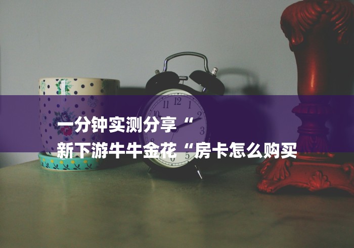 一分钟实测分享“
新下游牛牛金花“房卡怎么购买 一分钟实测分享“
新下游牛牛金花“房卡怎么购买