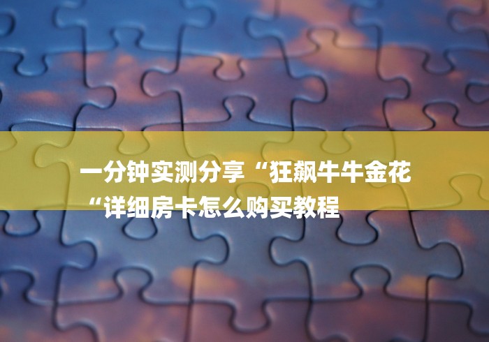 一分钟实测分享“狂飙牛牛金花
“详细房卡怎么购买教程 一分钟实测分享“狂飙牛牛金花
“详细房卡怎么购买教程