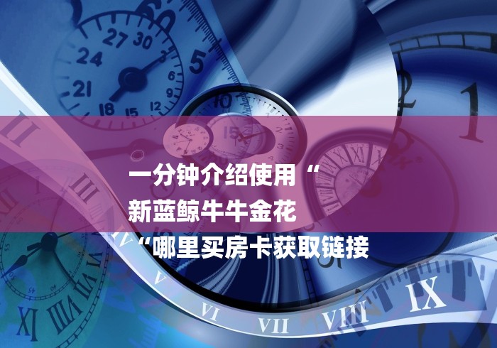 一分钟介绍使用“
新蓝鲸牛牛金花
“哪里买房卡获取链接 一分钟介绍使用“
新蓝鲸牛牛金花
“哪里买房卡获取链接