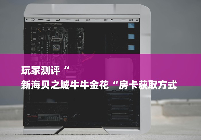 玩家测评“
新海贝之城牛牛金花“房卡获取方式 玩家测评“
新海贝之城牛牛金花“房卡获取方式