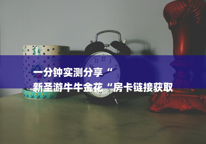 一分钟实测分享“
新圣游牛牛金花“房卡链接获取 一分钟实测分享“
新圣游牛牛金花“房卡链接获取