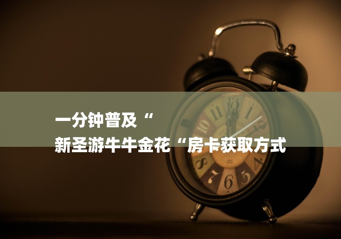 一分钟普及“
新圣游牛牛金花“房卡获取方式 一分钟普及“
新圣游牛牛金花“房卡获取方式