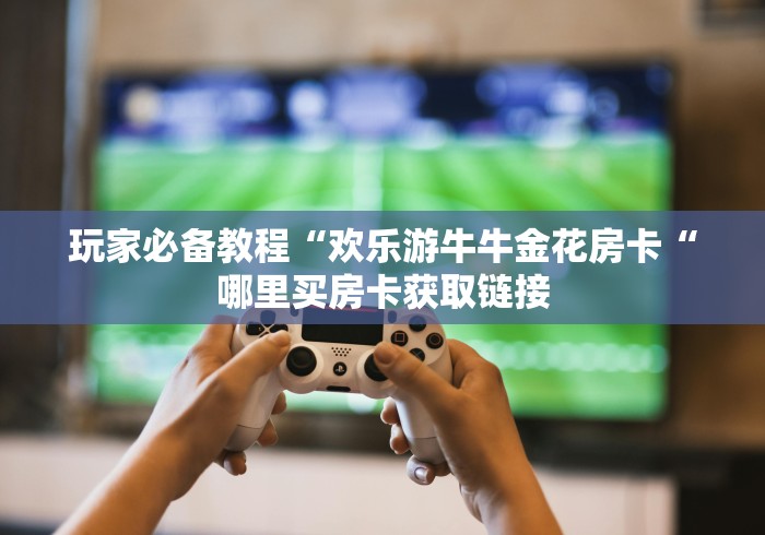 玩家必备教程“欢乐游牛牛金花房卡“哪里买房卡获取链接 玩家必备教程“欢乐游牛牛金花房卡“哪里买房卡获取链接